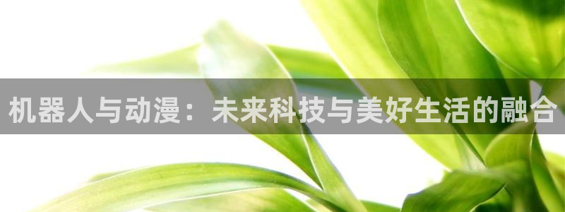 汗汗漫画手机免费阅读：机器人与动漫：未来科技与美好生活的融合配图